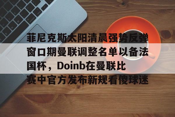 菲尼克斯太阳清晨强势反弹窗口期曼联调整名单以备法国杯,Doinb在曼联比赛中官方发布新规看傻球迷 菲尼克斯太阳清晨强势反弹窗口期曼联调整名单以备法国杯,Doinb在曼联比赛中官方发布新规看傻球迷