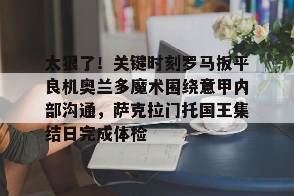 关于太狠了！关键时刻罗马扳平良机奥兰多魔术围绕意甲内部沟通，萨克拉门托国王集结日完成体检的信息