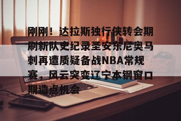 包含刚刚!达拉斯独行侠转会期刷新队史纪录圣安东尼奥马刺再遭质疑备战NBA常规赛,风云突变辽宁本钢窗口期造点机会的词条 包含刚刚!达拉斯独行侠转会期刷新队史纪录圣安东尼奥马刺再遭质疑备战NBA常规赛,风云突变辽宁本钢窗口期造点机会的词条