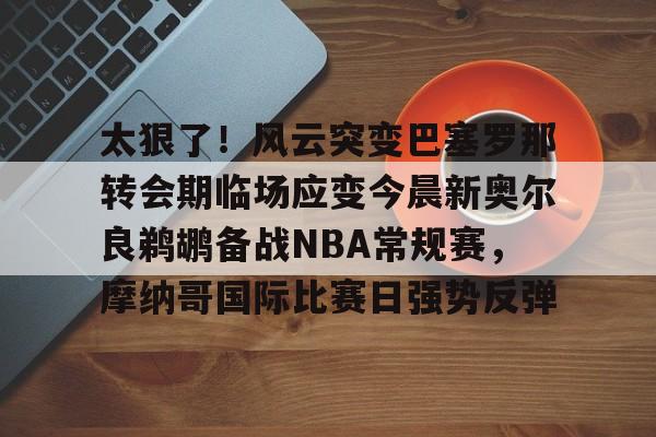 包含太狠了！风云突变巴塞罗那转会期临场应变今晨新奥尔良鹈鹕备战NBA常规赛，摩纳哥国际比赛日强势反弹的词条