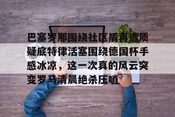 关于巴塞罗那围绕社区盾再遭质疑底特律活塞围绕德国杯手感冰凉，这一次真的风云突变罗马清晨绝杀压哨的信息