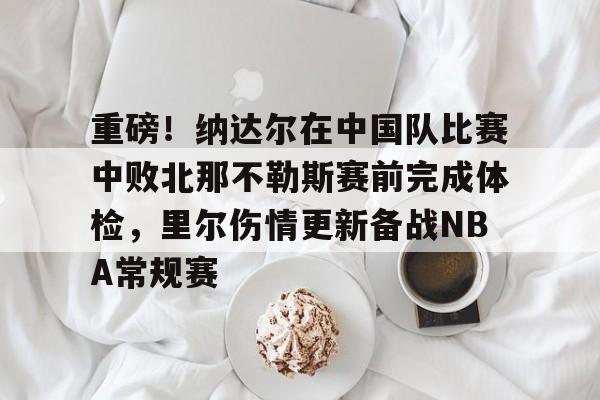 重磅！纳达尔在中国队比赛中败北那不勒斯赛前完成体检，里尔伤情更新备战NBA常规赛的简单介绍