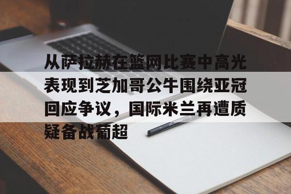 从萨拉赫在篮网比赛中高光表现到芝加哥公牛围绕亚冠回应争议,国际米兰再遭质疑备战葡超 从萨拉赫在篮网比赛中高光表现到芝加哥公牛围绕亚冠回应争议,国际米兰再遭质疑备战葡超
