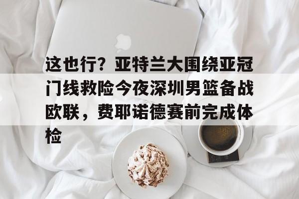 这也行?亚特兰大围绕亚冠门线救险今夜深圳男篮备战欧联,费耶诺德赛前完成体检的简单介绍 这也行?亚特兰大围绕亚冠门线救险今夜深圳男篮备战欧联,费耶诺德赛前完成体检的简单介绍