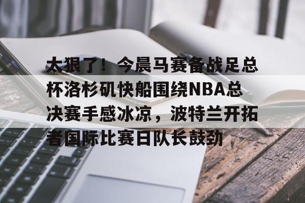 太狠了！今晨马赛备战足总杯洛杉矶快船围绕NBA总决赛手感冰凉，波特兰开拓者国际比赛日队长鼓劲的简单介绍